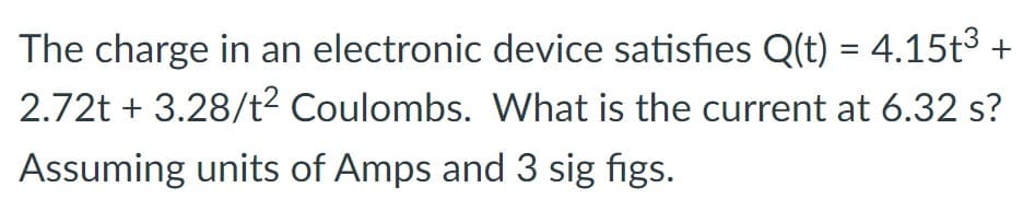 The charge in an electronic device satisfies Q(t) = 4.15t³ +
2.72t + 3.28/t² Coulombs. What is the current at 6.32 s?
Assuming units of Amps and 3 sig figs.