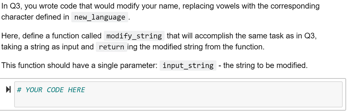 In Q3, you wrote code that would modify your name, replacing vowels with the corresponding
character defined in new_language .
Here, define a function called modify_string that will accomplish the same task as in Q3,
taking a string as input and return ing the modified string from the function.
This function should have a single parameter: input_string - the string to be modified.
I # YOUR CODE HERE
