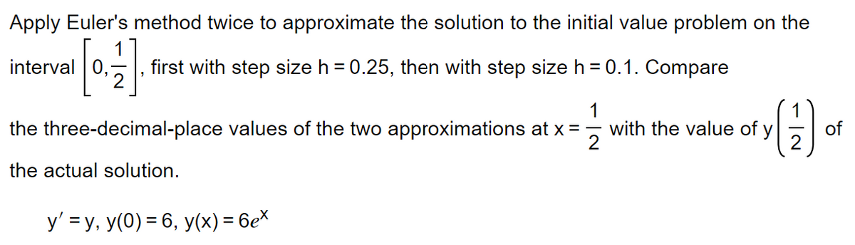 Apply Euler's method twice to approximate the solution to the initial value problem on the
interval
[01/1]
first with step size h = 0.25, then with step size h = 0.1. Compare
1
the three-decimal-place values of the two approximations at x =
the actual solution.
y' = y, y(0) = 6, y(x) = 6ex
y (17) of
with the value of y