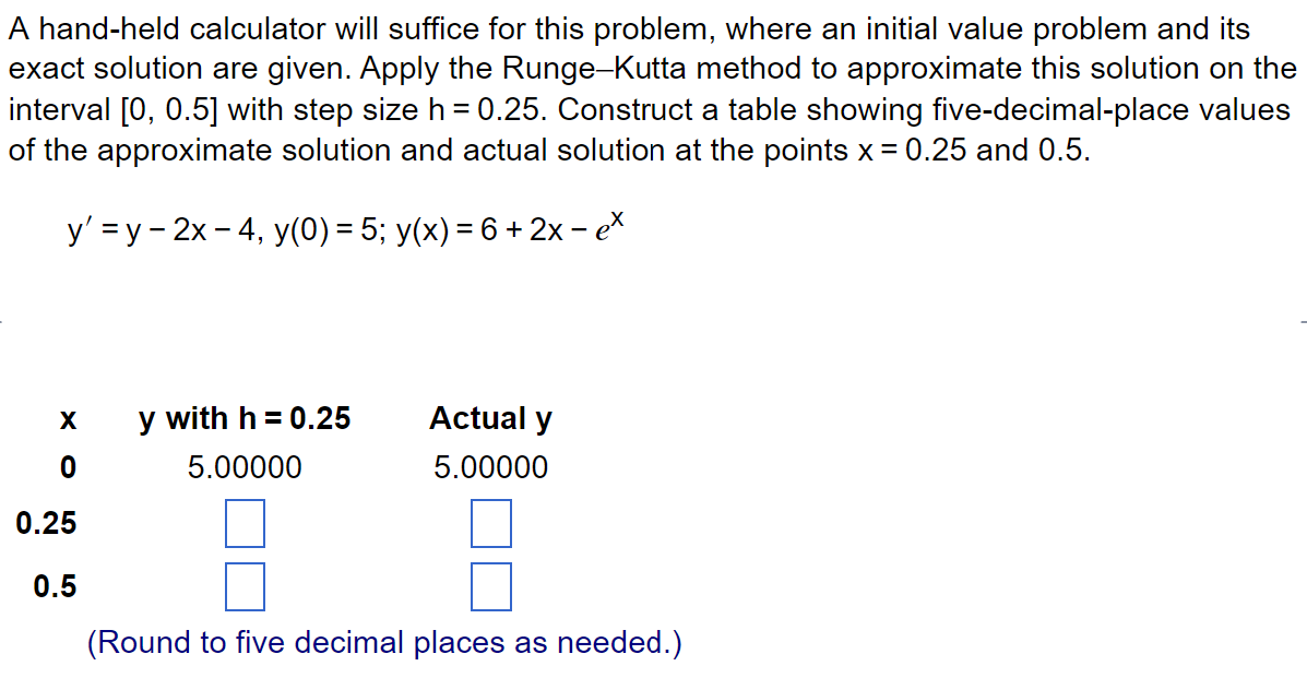 A hand-held calculator will suffice for this problem, where an initial value problem and its
exact solution are given. Apply the Runge-Kutta method to approximate this solution on the
interval [0, 0.5] with step size h = 0.25. Construct a table showing five-decimal-place values
of the approximate solution and actual solution at the points x = 0.25 and 0.5.
y' =y-2x - 4, y(0) = 5; y(x) = 6 + 2x - ex
X
0
0.25
0.5
y with h = 0.25
5.00000
Actual y
5.00000
(Round to five decimal places as needed.)