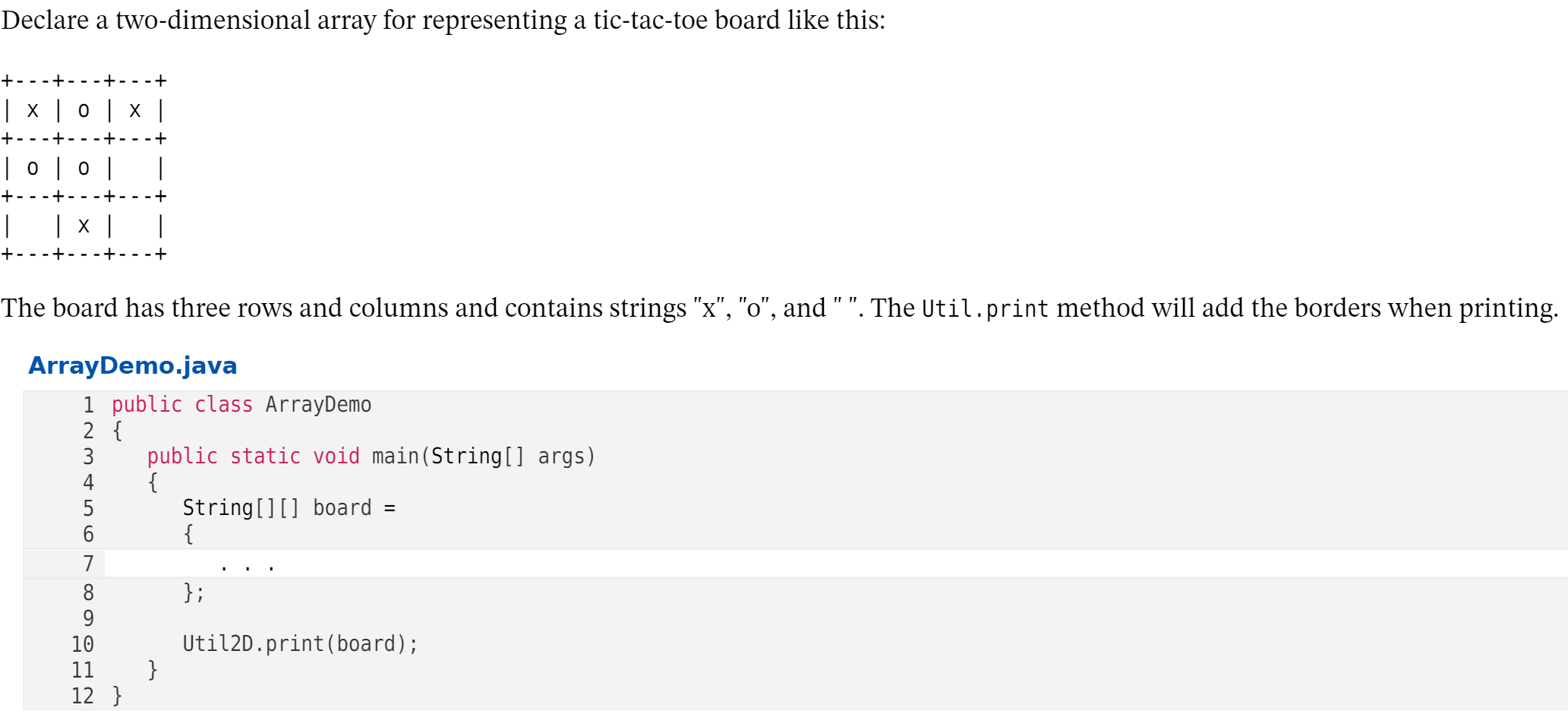 Declare a two-dimensional array for representing a tic-tac-toe board like this:
+-- -+
-+ -
+
| x | 0 | × |
|0|0 |
+-
| x |
The board has three rows and columns and contains strings "x", "o", and " ". The Util.print method will add the borders when printing.
ArrayDemo.java
1 public class ArrayDemo
2 {
public static void main(String[] args)
{
String[][] board =
{
3
4
5
6
7
};
8
9
Util2D.print(board);
}
10
11
12 }
