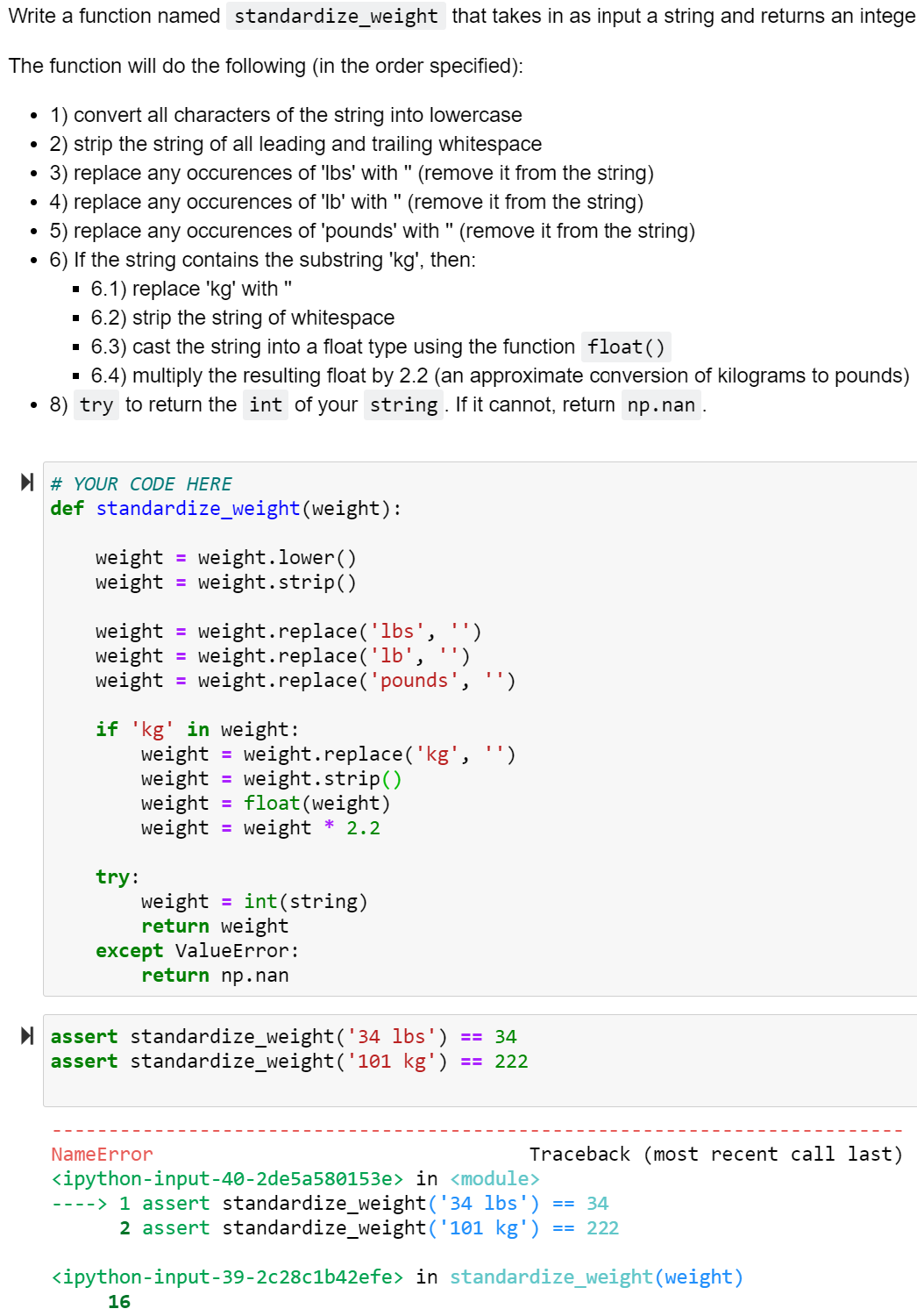 Write a function named standardize_weight that takes in as input a string and returns an intege
The function will do the following (in the order specified):
1) convert all characters of the string into lowercase
2) strip the string of all leading and trailing whitespace
3) replace any occurences of 'Ibs' with " (remove it from the string)
4) replace any occurences of 'lb' with " (remove it from the string)
5) replace any occurences of 'pounds' with " (remove it from the string)
6) If the string contains the substring 'kg', then:
6.1) replace 'kg' with "
6.2) strip the string of whitespace
6.3) cast the string into a float type using the function float()
6.4) multiply the resulting float by 2.2 (an approximate conversion of kilograms to pounds)
8) try to return the int of your stri
If it cannot, return np.nan .
I # YOUR CODE HERE
def standardize_weight(weight):
weight =
weight = weight.strip()
weight.lower()
weight
weight
weight = weight.replace('pounds', '')
weight.replace('lbs', '')
weight.replace('lb',
%3D
%3D
if 'kg' in weight:
weight
weight
weight = float(weight)
weight = weight * 2.2
weight.replace('kg', '')
weight.strip()
try:
weight = int(string)
return weight
except ValueError:
return np.nan
I assert standardize_weight('34 lbs') == 34
assert standardize_weight('101 kg')
== 222
NameError
Traceback (most recent call last)
<ipython-input-40-2de5a580153e> in <module>
----> 1 assert standardize_weight('34 lbs')
2 assert standardize_weight('101 kg')
34
== 222
<ipython-input-39-2c28c1b42efe> in standardize_weight(weight)
16
