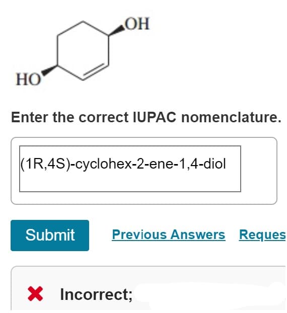 HO
OH
Enter the correct IUPAC nomenclature.
(1R,4S)-cyclohex-2-ene-1,4-diol
Submit
Previous Answers Reques
X Incorrect;