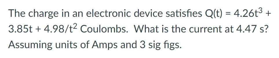 The charge in an electronic device satisfies Q(t) = 4.26t³ +
3.85t + 4.98/t² Coulombs. What is the current at 4.47 s?
Assuming units of Amps and 3 sig figs.