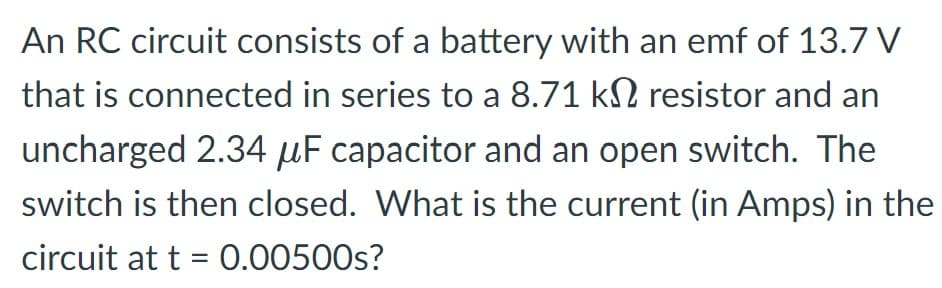 An RC circuit consists of a battery with an emf of 13.7 V
that is connected in series to a 8.71 k№ resistor and an
uncharged 2.34 μF capacitor and an open switch. The
switch is then closed. What is the current (in Amps) in the
circuit at t = 0.00500s?