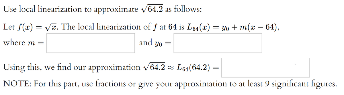 Use local linearization to approximate v64.2 as follows:
-
Let f(x) = Væ. The local linearization of f at 64 is L64(x) = Yo + m(x – 64),
where m =
and
Yo
Using this, we find our approximation v64.2 L64(64.2)
NOTE: For this part, use fractions or give your approximation to at least 9 significant figures.
