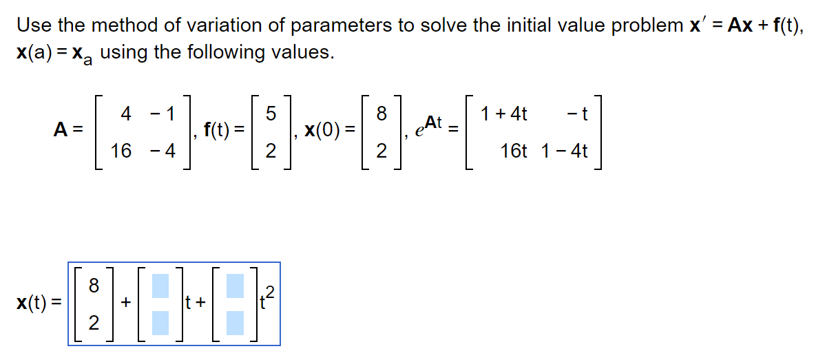 **Solving an Initial Value Problem with Variation of Parameters**

To solve the initial value problem \( \mathbf{x}' = A \mathbf{x} + \mathbf{f}(t) \), with the condition \(\mathbf{x}(a) = \mathbf{x}_a\), we will use the method of variation of parameters and the following values:

**Matrix \( A \):**
\[
A = \begin{bmatrix} 
4 & -1 \\ 
16 & -4 
\end{bmatrix}
\]

**Function \( \mathbf{f}(t) \):**
\[
\mathbf{f}(t) = \begin{bmatrix} 
5 \\ 
2 
\end{bmatrix}
\]

**Initial Condition \( \mathbf{x}(0) \):**
\[
\mathbf{x}(0) = \begin{bmatrix} 
8 \\ 
2 
\end{bmatrix}
\]

**Exponential Matrix \( e^{At} \):**
\[
e^{At} = \begin{bmatrix} 
1 + 4t & -t \\ 
16t & 1 - 4t 
\end{bmatrix}
\]

The solution for \( \mathbf{x}(t) \) is represented as:

**General Solution for \( \mathbf{x}(t) \):**
\[
\mathbf{x}(t) = \begin{bmatrix} 
8 \\ 
2 
\end{bmatrix} 
+ 
\begin{bmatrix} 
\blacksquare \\ 
\blacksquare 
\end{bmatrix} 
t 
+ 
\begin{bmatrix} 
\blacksquare \\ 
\blacksquare 
\end{bmatrix} 
t^2
\]

**Explanation of the Components:**

- **Matrix \( A \):** The system matrix that defines the linear part of the differential equation.
- **Function \( \mathbf{f}(t) \):** The non-homogeneous part, providing external input.
- **Initial Condition \( \mathbf{x}(0) \):** The state of the system at \( t = 0 \).
- **Exponential Matrix \( e^{At} \):** Describes the system's homogeneous solution over time.
- **General Solution \( \mathbf{x}(t) \):** Combines the homogeneous and particular solutions to meet the initial condition.

The solution involves