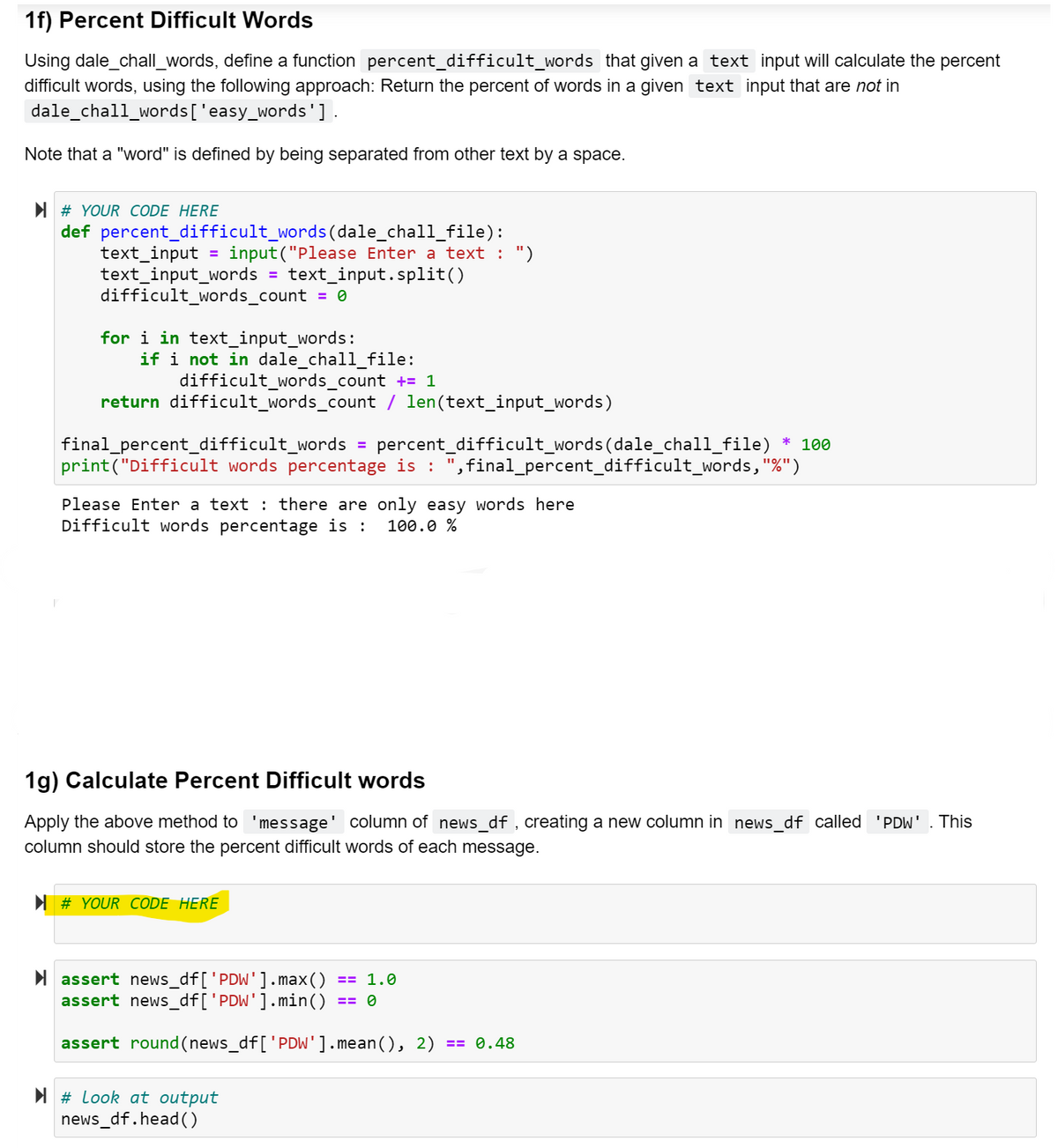 1f) Percent Difficult Words
Using dale_chall_words, define a function percent_difficult_words that given a text input will calculate the percent
difficult words, using the following approach: Return the percent of words in a given text input that are not in
dale_chall_words['easy_words'].
Note that a "word" is defined by being separated from other text by a space.
I # YOUR CODE HERE
def percent_difficult_words(dale_chall_file):
text_input
text_input_words = text_input.split()
difficult_words_count = 0
input ("Please Enter a text : ")
for i in text_input_words:
if i not in dale_chall_file:
difficult_words_count += 1
return difficult_words_count / len(text_input_words)
* 100
final_percent_difficult_words
print("Difficult words percentage is :
= percent_difficult_words(dale_chall_file)
,final_percent_difficult_words, "%")
Please Enter a text : there are only easy words here
Difficult words percentage is :
100.0 %
1g) Calculate Percent Difficult words
Apply the above method to 'message' column of news_df , creating a new column in news_df called 'PDW' . This
column should store the percent difficult words of each message.
I # YOUR CODE HERE
I assert news_df['PDW']. max()
assert news_df['PDW'].min()
== 1.0
== 0
assert round(news_df['PDW'].mean(), 2)
== 0.48
I # Look at output
news_df.head()
