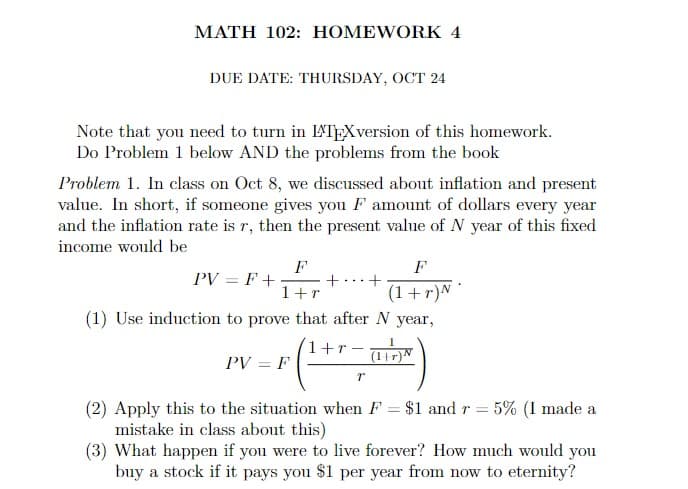 MATH 102: HOMEWORK 4
DUE DATE: THURSDAY, OCT 24
Note that you need to turn in LATEXversion of this homework.
Do Problem 1 below AND the problems from the book
Problem 1. In class on Oct 8, we discussed about inflation and present
value. In short, if someone gives you F amount of dollars every year
and the inflation rate is r, then the present value of N year of this fixed
income would be
PV=F+
F
1+r
F
+ +
(1+r) N
(1) Use induction to prove that after N year,
1+r
PV=F
(1+
r
(2) Apply this to the situation when F = $1 and r = 5% (I made a
mistake in class about this)
(3) What happen if you were to live forever? How much would you
buy a stock if it pays you $1 per year from now to eternity?