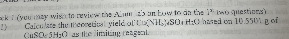 eek 1 (you may wish to review the Alum lab on how to do the 1st two questions)
Calculate the theoretical yield of Cu(NH3)4SO4 H2O based on 10.5501 g of o
CuSO4*5H2O as the limiting reagent.
1)