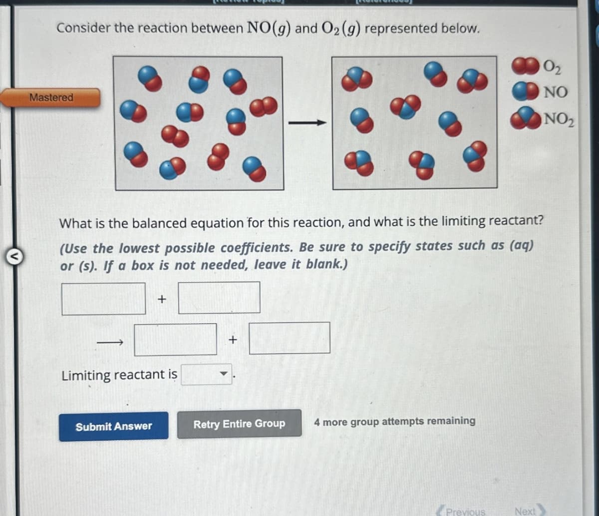 Consider the reaction between NO(g) and O2 (g) represented below.
Mastered
What is the balanced equation for this reaction, and what is the limiting reactant?
(Use the lowest possible coefficients. Be sure to specify states such as (aq)
or (s). If a box is not needed, leave it blank.)
+
Limiting reactant is
+
Submit Answer
Retry Entire Group 4 more group attempts remaining
Previous
Next
02
NO
NO2