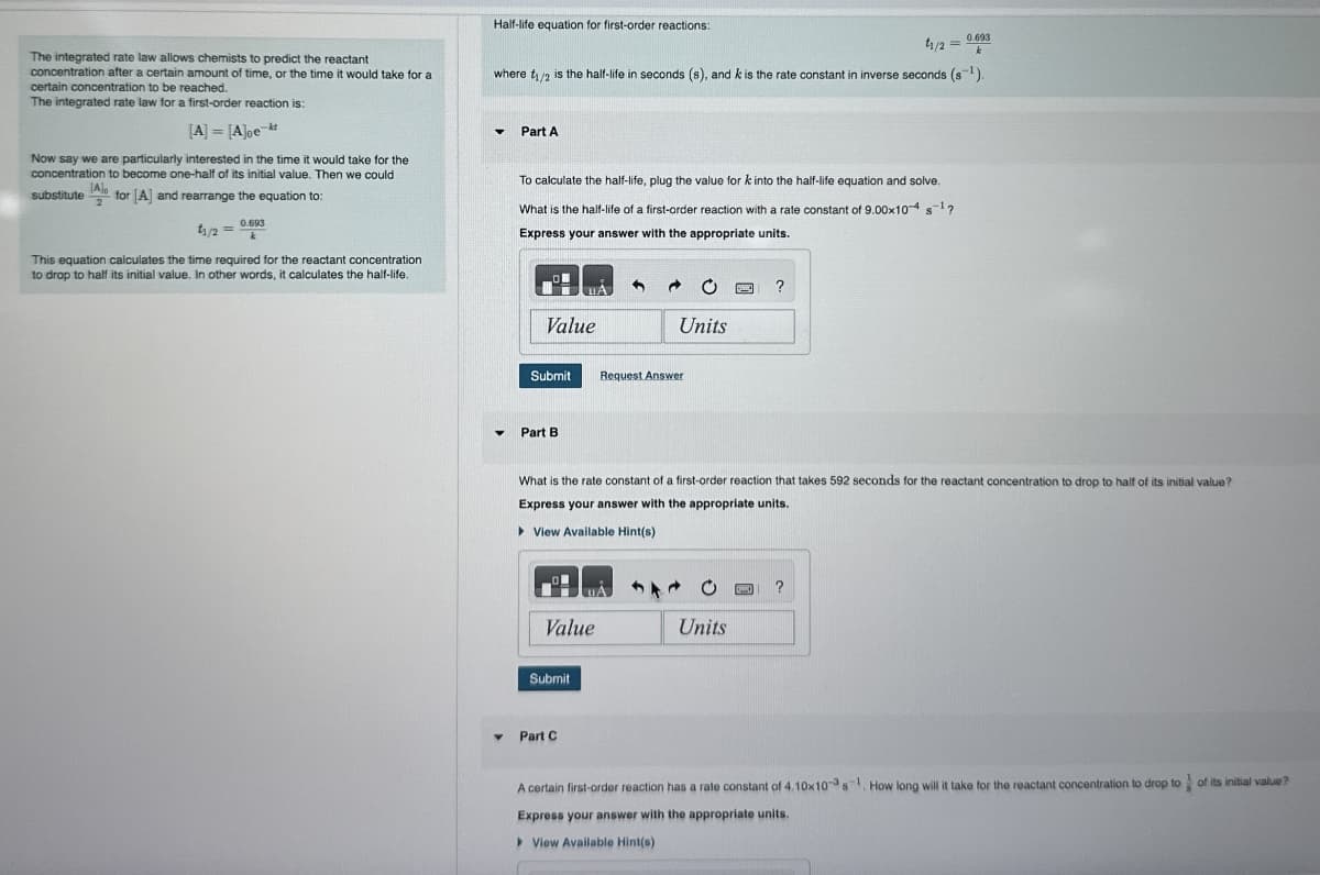 Half-life equation for first-order reactions:
0.693
11/2k
The integrated rate law allows chemists to predict the reactant
concentration after a certain amount of time, or the time it would take for a
certain concentration to be reached.
The integrated rate law for a first-order reaction is:
where t₁/2 is the half-life in seconds (s), and k is the rate constant in inverse seconds (s1).
[A] = [A]oe
-kt
Part A
Now say we are particularly interested in the time it would take for the
concentration to become one-half of its initial value. Then we could
[A]。
substitute for [A] and rearrange the equation to:
0.693
t1/2=
This equation calculates the time required for the reactant concentration
to drop to half its initial value. In other words, it calculates the half-life.
To calculate the half-life, plug the value for k into the half-life equation and solve.
What is the half-life of a first-order reaction with a rate constant of 9.00x10-4 s¹?
Express your answer with the appropriate units.
?
Value
Units
Submit
Request Answer
▾
Part B
What is the rate constant of a first-order reaction that takes 592 seconds for the reactant concentration to drop to half of its initial value?
Express your answer with the appropriate units.
View Available Hint(s)
Value
Submit
Part C
374
Units
A certain first-order reaction has a rate constant of 4.10x103 s 1. How long will it take for the reactant concentration to drop to
Express your answer with the appropriate units.
View Available Hint(s)
of its initial value?