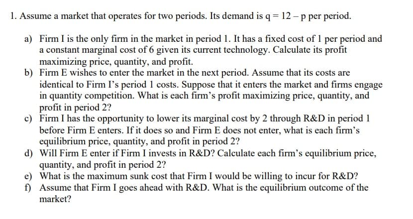 1. Assume a market that operates for two periods. Its demand is q = 12-p per period.
a) Firm I is the only firm in the market in period 1. It has a fixed cost of 1 per period and
a constant marginal cost of 6 given its current technology. Calculate its profit
maximizing price, quantity, and profit.
b) Firm E wishes to enter the market in the next period. Assume that its costs are
identical to Firm I's period 1 costs. Suppose that it enters the market and firms engage
in quantity competition. What is each firm's profit maximizing price, quantity, and
profit in period 2?
c) Firm I has the opportunity to lower its marginal cost by 2 through R&D in period 1
before Firm E enters. If it does so and Firm E does not enter, what is each firm's
equilibrium price, quantity, and profit in period 2?
d) Will Firm E enter if Firm I invests in R&D? Calculate each firm's equilibrium price,
quantity, and profit in period 2?
e) What is the maximum sunk cost that Firm I would be willing to incur for R&D?
f) Assume that Firm I goes ahead with R&D. What is the equilibrium outcome of the
market?