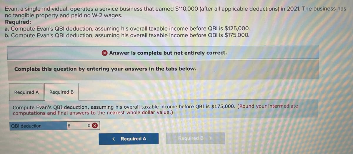 Evan, a single individual, operates a service business that earned $110,000 (after all applicable deductions) in 2021. The business has
no tangible property and paid no W-2 wages.
Required:
a. Compute Evan's QBI deduction, assuming his overall taxable income before QBI is $125,000.
b. Compute Evan's QBI deduction, assuming his overall taxable income before QBI is $175,000.
X Answer is complete but not entirely correct.
Complete this question by entering your answers in the tabs below.
Required A
Required B
Compute Evan's QBI deduction, assuming his overall taxable income before QBI is $175,000. (Round your intermediate
computations and final answers to the nearest whole dollar value.)
QBI deduction
< Required A
Required B
