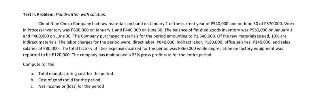 Test II. Problem. Handwritten with solution.
Cloud Nine Choco Company had raw materials on hand on January 1 of the current year of P540,000 and on June 30 of P570,000. Work
in Process Inventory was P600,000 on January 1 and P440,000 on June 30. The balance of finished goods inventory was P580,000 on January 1
and P400,000 on June 30. The Company purchased materials for the period amounting to P1,640,000. Of the raw materials issued, 10% are
indirect materials. The labor charges for the period were: direct labor, P840,000; indirect labor, P180,000; office salaries, P140,000, and sales
salaries of P80,000. The total factory utilities expense incurred for the period was P360,000 while depreciation on factory equipment was
reported to be P120,000. The company has maintained a 25% gross profit rate for the entire period.
Compute for the:
a. Total manufacturing cost for the period
b. Cost of goods sold for the period
c. Net Income or (loss) for the period
