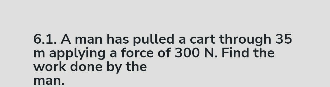 6.1. A man has pulled a cart through 35
m applying a force of 300 N. Find the
work done by the
man.
