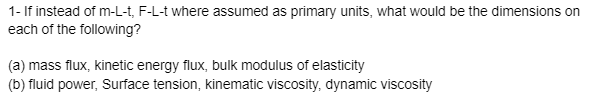 1- If instead of m-L-t, F-L-t where assumed as primary units, what would be the dimensions on
each of the following?
(a) mass flux, kinetic energy flux, bulk modulus of elasticity
(b) fluid power, Surface tension, kinematic viscosity, dynamic viscosity