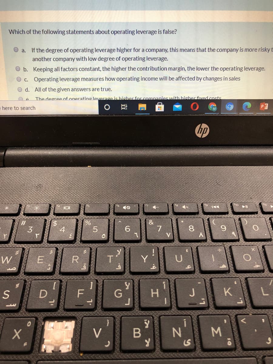 Which of the following statements about operating leverage is false?
O a. If the degree of operating leverage higher for a company, this means that the company is more riskyt
another company with low degree of operating leverage.
O b. Keeping all factors constant, the higher the contribution margin, the lower the operating leverage.
O c. Operating leverage measures how operating income will be affected by changes in sales
O d. All of the given answers are true.
The degree of operating leverage is higher for comnanies with higher fived costs
= here to search
-
hp
%23
6.
7
V
3
4
W
E
R
T'
Y
岁
S
D
F
G
H
K.
V
M.
Σ
00
近
