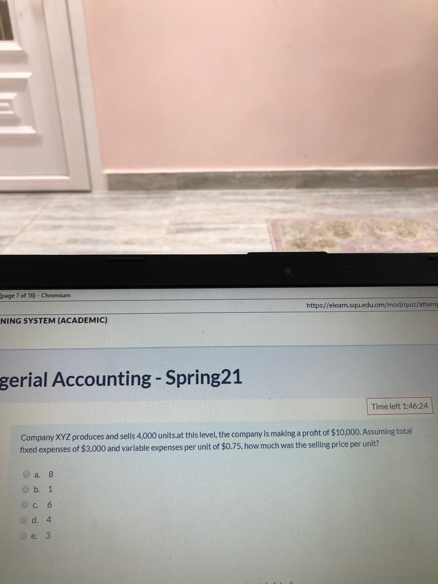 (page 7 of 16) - Chromium
https://elearn.squ.edu.om/mod/quiz/attemp
NING SYSTEM (ACADEMIC)
gerial Accounting - Spring21
Time left 1:46:24
Company XYZ produces and sells 4,000 units.at this level, the company is making a profit of $10,000. Assuming total
fixed expenses of $3,000 and variable expenses per unit of $0.75, how much was the selling price per unit?
O a.
8
O b. 1
O C.
O d. 4
O e.
3.
