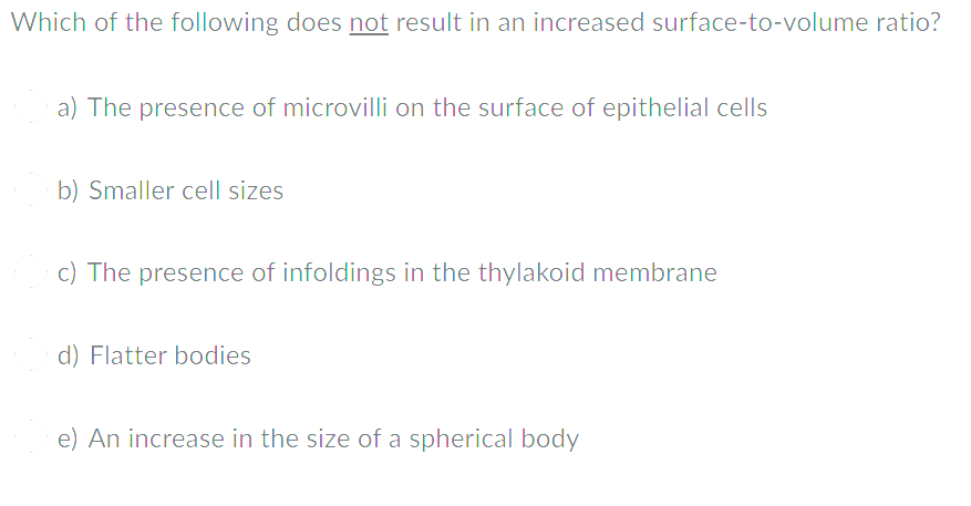 Which of the following does not result in an increased surface-to-volume ratio?
a) The presence of microvilli on the surface of epithelial cells
b) Smaller cell sizes
c) The presence of infoldings in the thylakoid membrane
d) Flatter bodies
e) An increase in the size of a spherical body
