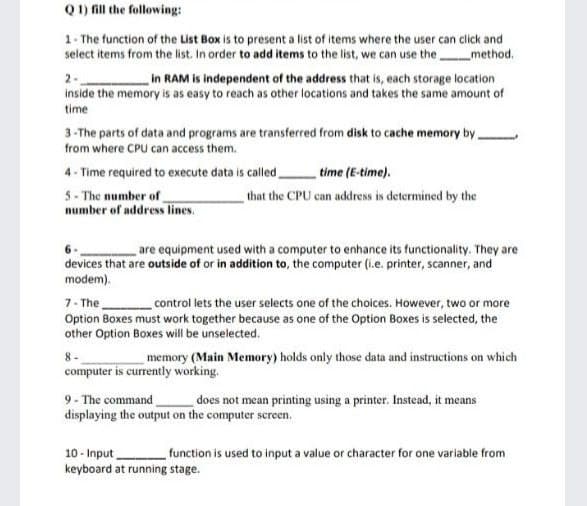 Q 1) fill the following:
1- The function of the List Box is to present a list of items where the user can click and
select items from the list. In order to add items to the list, we can use the method.
in RAM is independent of the address that is, each storage location
2.
inside the memory is as easy to reach as other locations and takes the same amount of
time
3-The parts of data and programs are transferred from disk to cache memory by,
from where CPU can access them.
4- Time required to execute data is called
time (E-time).
5- The number of
number of address lines.
that the CPU can address is determined by the
are equipment used with a computer to enhance its functionality. They are
devices that are outside of or in addition to, the computer (i.e. printer, scanner, and
modem).
7- The
Option Boxes must work together because as one of the Option Boxes is selected, the
other Option Boxes will be unselected.
control lets the user selects one of the choices. However, two or more
8-
memory (Main Memory) holds only those data and instructions on which
computer is currently working.
9- The command
displaying the output on the computer screen.
does not mean printing using a printer. Instead, it means
10 - Input
keyboard at running stage.
function is used to input a value or character for one variable from
