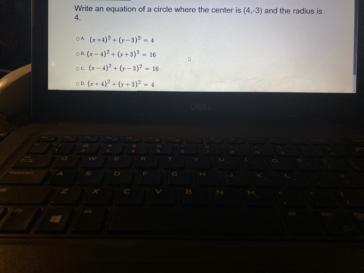 Write an equation of a circle where the center is (4,-3) and the radius is
4.
OA (x +4)2 + (y-3)2 = 4
O B. (x – 4)? + (y + 3)2 = 16
oc. (x – 4)? + (y – 3)? = 16
OD. (x+ 4)2 + (y + 3)2 = 4
%3D
DELL
R
CapeLock
S
B
