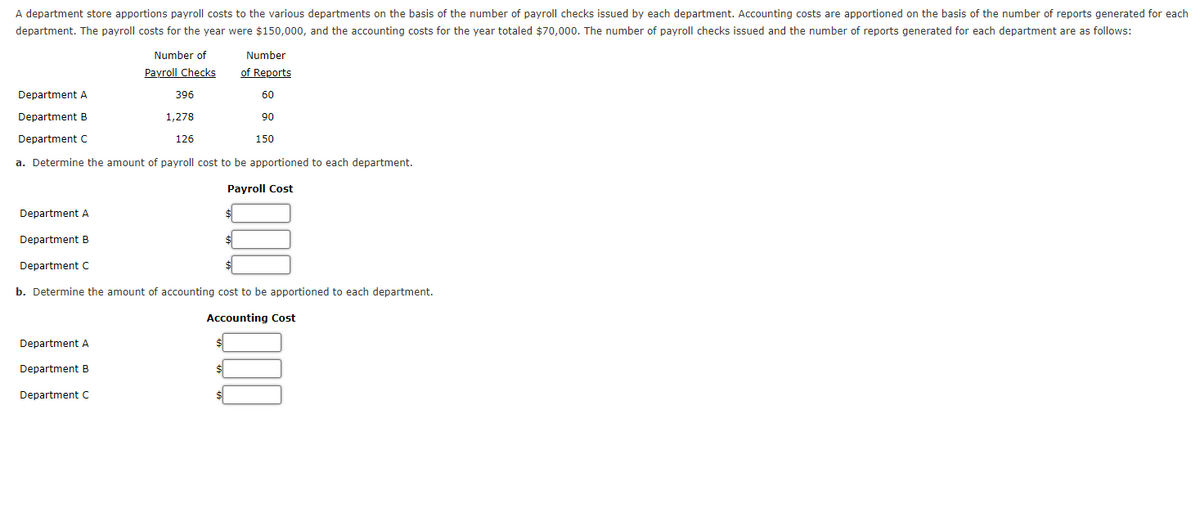 A department store apportions payroll costs to the various departments on the basis of the number of payroll checks issued by each department. Accounting costs are apportioned on the basis of the number of reports generated for each
department. The payroll costs for the year were $150,000, and the accounting costs for the year totaled $70,000. The number of payroll checks issued and the number of reports generated for each department are as follows:
Number of
Number
Payroll Checks
of Reports
Department A
396
60
Department B
1,278
90
Department C
126
150
a. Determine the amount of payroll cost to be apportioned to each department.
Рayroll Cost
Department A
Department B
Department C
b. Determine the amount of accounting cost to be apportioned to each department.
Accounting Cost
Department A
Department B
Department C
