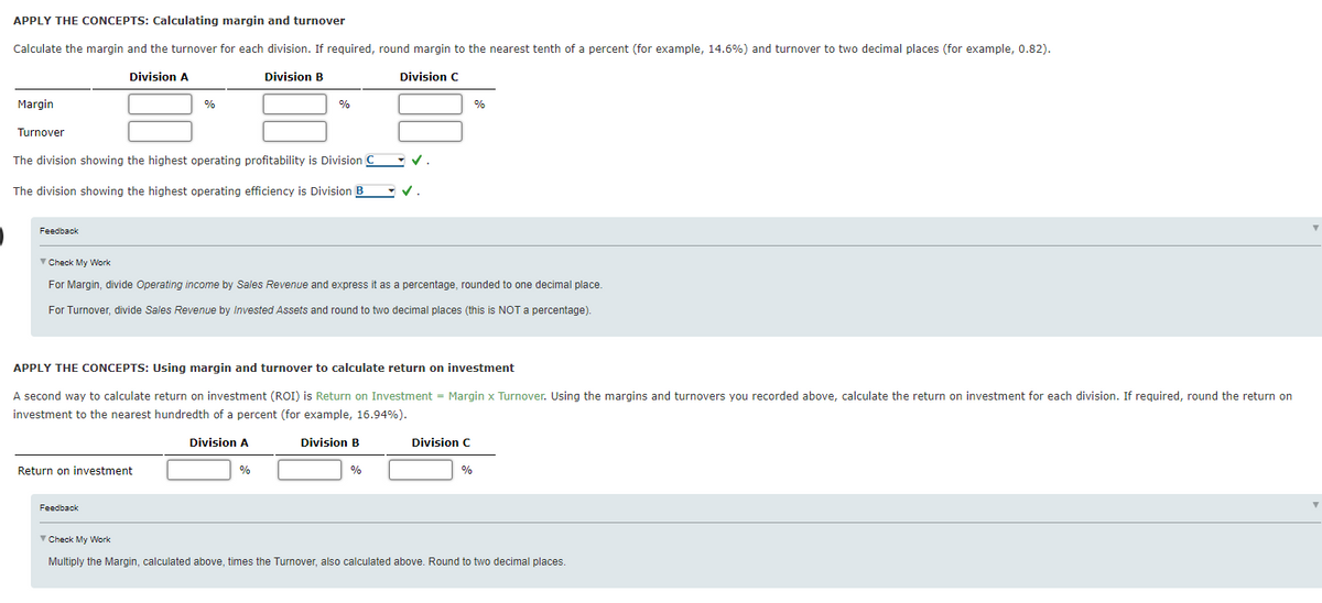 APPLY THE CONCEPTS: Calculating margin and turnover
Calculate the margin and the turnover for each division. If required, round margin to the nearest tenth of a percent (for example, 14.6%) and turnover to two decimal places (for example, 0.82).
Division A
Division B
Division C
Margin
%
%
%
Turnover
The division showing the highest operating profitability is Division C v.
The division showing the highest operating efficiency is Division B V.
Feedback
V Check My Work
For Margin, divide Operating income by Sales Revenue and express it as a percentage, rounded to one decimal place.
For Turnover, divide Sales Revenue by Invested Assets and round to two decimal places (this is NOT a percentage).
APPLY THE CONCEPTS: Using margin and turnover to calculate return on investment
A second way to calculate return on investment (ROI) is Return on Investment = Margin x Turnover. Using the margins and turnovers you recorded above, calculate the return on investment for each division. If required, round the return on
investment to the nearest hundredth of a percent (for example, 16.94%).
Division A
Division B
Division C
Return on investment
%
%
%
Feedback
▼ Check My Work
Multiply the Margin, calculated above, times the Turnover, also calculated above. Round to two decimal places.
