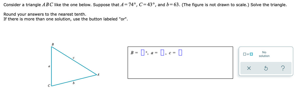 Consider a triangle ABC like the one below. Suppose that A=74°, C=43°, and b= 63. (The figure is not drawn to scale.) Solve the triangle.
Round your answers to the nearest tenth.
If there is more than one solution, use the button labeled "or".
В
B = D', a = 0, c = O
No
O or O
solution
a
C
