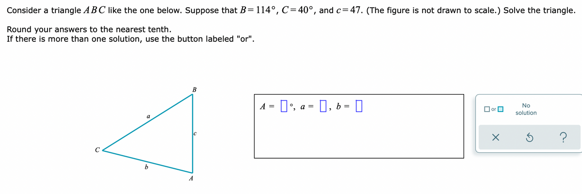 Consider a triangle ABC like the one below. Suppose that B= 114°, C=40°, and c=47. (The figure is not drawn to scale.) Solve the triangle.
Round your answers to the nearest tenth.
If there is more than one solution, use the button labeled "or".
В
A = D', a = 0, 6 = 0
No
O or O
solution
a
b
A
