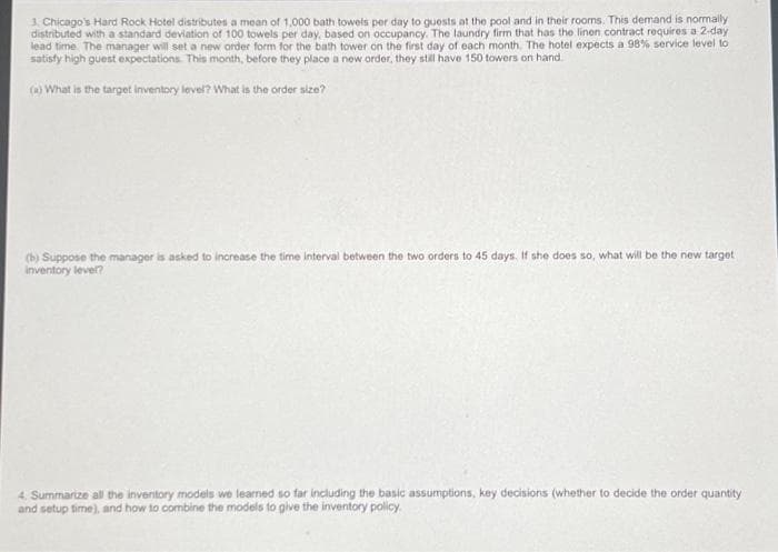 3. Chicago's Hard Rock Hotel distributes a mean of 1,000 bath towels per day to guests at the pool and in their rooms. This demand is normally
distributed with a standard deviation of 100 towels per day, based on occupancy. The laundry firm that has the linen contract requires a 2-day
lead time. The manager will set a new order form for the bath tower on the first day of each month. The hotel expects a 98% service level to
satisfy high guest expectations. This month, before they place a new order, they still have 150 towers on hand.
(a) What is the target inventory level? What is the order size?
(b) Suppose the manager is asked to increase the time interval between the two orders to 45 days. If she does so, what will be the new target
inventory level?
4. Summarize all the inventory models we learned so far including the basic assumptions, key decisions (whether to decide the order quantity
and setup time), and how to combine the models to give the inventory policy.