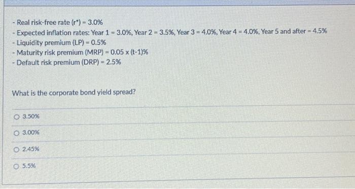 Real risk-free rate (r") = 3.0%
Expected inflation rates: Year 1 = 3.0 % , Year 2-3.5%, Year 3 = 4.0%, Year 4- 4.0%, Year 5 and after = 4.5%
- Liquidity premium (LP) - 0.5%
IM
Maturity risk premium (MRP) = 0.05 x (t-1)%
Default risk premium (DRP) = 2.5%
What is the corporate bond yield spread?
3.50%
O 3.00%
2.45%
5.5%