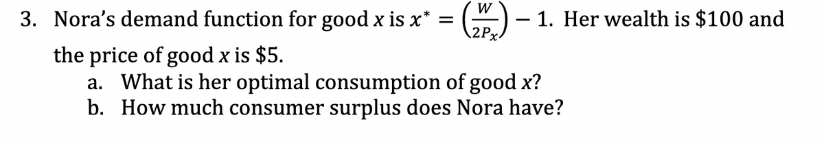 W
3. Nora's demand function for good x is x* = (2) — 1. Her wealth is $100 and
2Px
the price of good x is $5.
a. What is her optimal consumption of good x?
b. How much consumer surplus does Nora have?