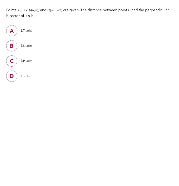Points A(9,2), B(5,6), and C(-3,-2) are given. The distance between point C and the perpendicular
bisector of AB is:
A
B
с
D
2.7 units
2.8 units
2.9 units
3 units
