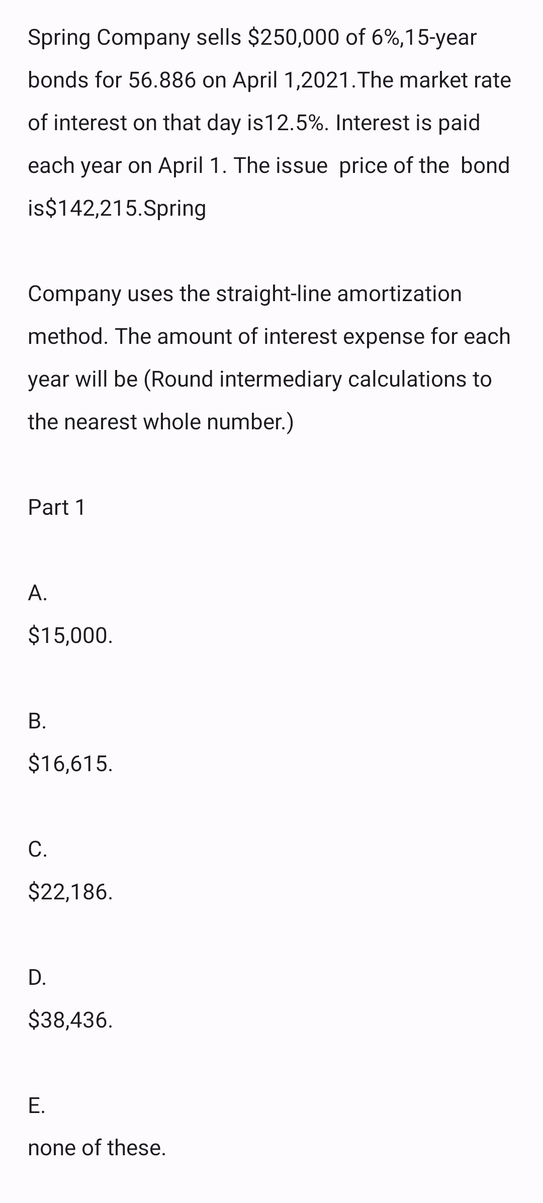 Spring Company sells $250,000 of 6%,15-year
bonds for 56.886 on April 1,2021. The market rate
of interest on that day is12.5%. Interest is paid
each year on April 1. The issue price of the bond
is$142,215.Spring
Company uses the straight-line amortization
method. The amount of interest expense for each
year will be (Round intermediary calculations to
the nearest whole number.)
Part 1
A.
$15,000.
B.
$16,615.
C.
$22,186.
D.
$38,436.
E.
none of these.