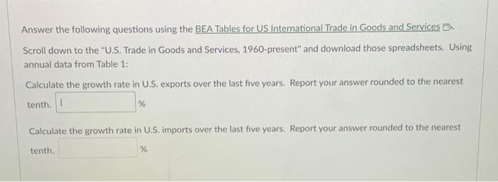 Answer the following questions using the BEA Tables for US International Trade in Goods and Services E
Scroll down to the "U.S. Trade in Goods and Services, 1960-present" and download those spreadsheets. Using
annual data from Table 1:
Calculate the growth rate in U.S. exports over the last five years. Report your answer rounded to the nearest
tenth. I
%
Calculate the growth rate in U.S. imports over the last five years. Report your answer rounded to the nearest
tenth.
%