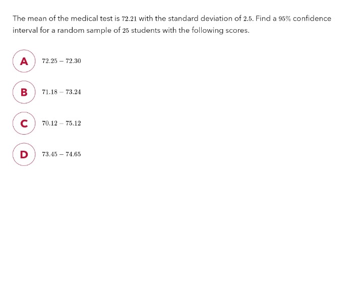 The mean of the medical test is 72.21 with the standard deviation of 2.5. Find a 95% confidence
interval for a random sample of 25 students with the following scores.
A
B
с
D
72.25 - 72.30
71.18 - 73.24
70.12 - 75.12
73.45 74.65