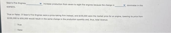 Sean's Fire Engines
scenario.
True
increase production from seven to eight fire engines because the change in
True or False: If Sean's Fire Engines were a price-taking firm instead, and $100,000 were the market price for an engine, lowering its price from
$100,000 to $50,000 would result in the same change in the production quantity and, thus, total revenue.
False
dominates in this