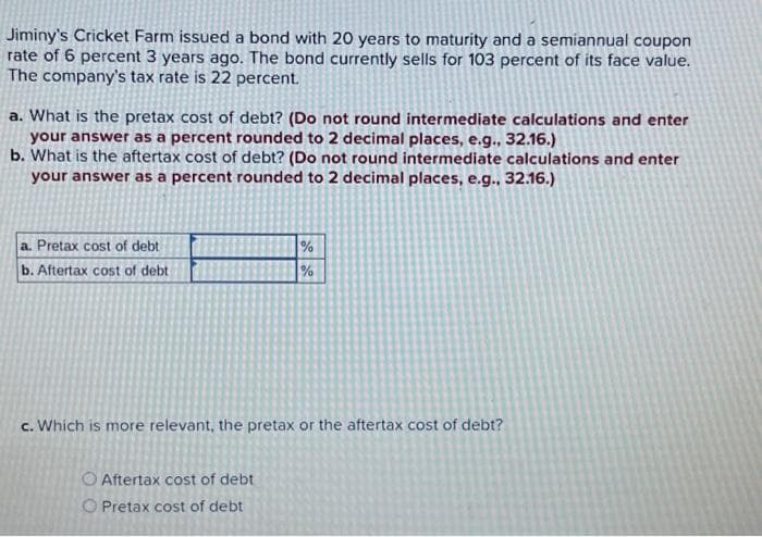 Jiminy's Cricket Farm issued a bond with 20 years to maturity and a semiannual coupon
rate of 6 percent 3 years ago. The bond currently sells for 103 percent of its face value.
The company's tax rate is 22 percent.
a. What is the pretax cost of debt? (Do not round intermediate calculations and enter
your answer as a percent rounded to 2 decimal places, e.g., 32.16.)
b. What is the aftertax cost of debt? (Do not round intermediate calculations and enter
your answer as a percent rounded to 2 decimal places, e.g., 32.16.)
a. Pretax cost of debt
b. Aftertax cost of debt
%
%
c. Which is more relevant, the pretax or the aftertax cost of debt?
O Aftertax cost of debt
O Pretax cost of debt