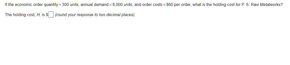 If the economic order quantity = 300 units, annual demand = 8,000 units, and order costs = $60 per order, what is the holding cost for P. S. Ravi Metalworks?
The holding cost, H, is $ (round your response to two decimal places).