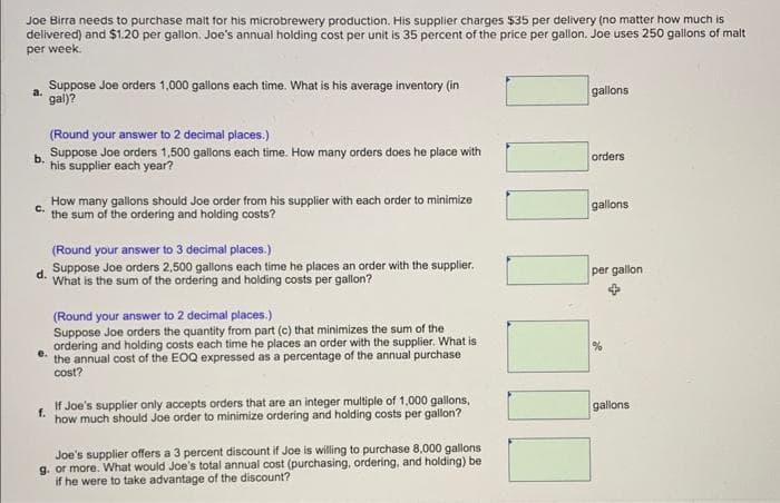 Joe Birra needs to purchase malt for his microbrewery production. His supplier charges $35 per delivery (no matter how much is
delivered) and $1.20 per gallon. Joe's annual holding cost per unit is 35 percent of the price per gallon. Joe uses 250 gallons of malt
per week.
a.
Suppose Joe orders 1,000 gallons each time. What is his average inventory (in
gal)?
(Round your answer to 2 decimal places.)
Suppose Joe orders 1,500 gallons each time. How many orders does he place with
his supplier each year?
How many gallons should Joe order from his supplier with each order to minimize
the sum of the ordering and holding costs?
(Round your answer to 3 decimal places.)
Suppose Joe orders 2,500 gallons each time he places an order with the supplier.
What is the sum of the ordering and holding costs per gallon?
(Round your answer to 2 decimal places.)
e.
Suppose Joe orders the quantity from part (c) that minimizes the sum of the
ordering and holding costs each time he places an order with the supplier. What is
the annual cost of the EOQ expressed as a percentage of the annual purchase
cost?
f.
If Joe's supplier only accepts orders that are an integer multiple of 1,000 gallons,
how much should Joe order to minimize ordering and holding costs per gallon?
Joe's supplier offers a 3 percent discount if Joe is willing to purchase 8,000 gallons
g. or more. What would Joe's total annual cost (purchasing, ordering, and holding) be
if he were to take advantage of the discount?
gallons
orders
gallons
per gallon
%
gallons
