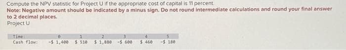 Compute the NPV statistic for Project U if the appropriate cost of capital is 11 percent.
Note: Negative amount should be indicated by a minus sign. Do not round intermediate calculations and round your final answer
to 2 decimal places.
Project U
Time:
Cash flow:
-$1,400 $ 510 $ 1,880 - 600
4
$460 - 180