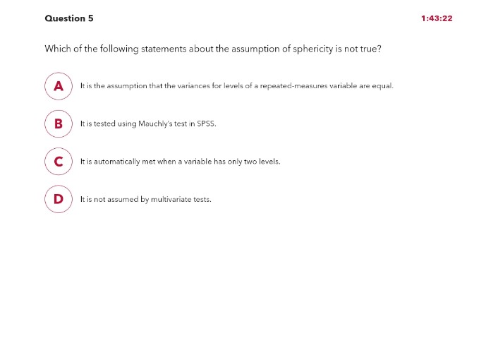 Question 5
Which of the following statements about the assumption of sphericity is not true?
A
It is the assumption that the variances for levels of a repeated-measures variable are equal.
B
с
D
It is tested using Mauchly's test in SPSS.
It is automatically met when a variable has only two levels.
It is not assumed by multivariate tests.
1:43:22