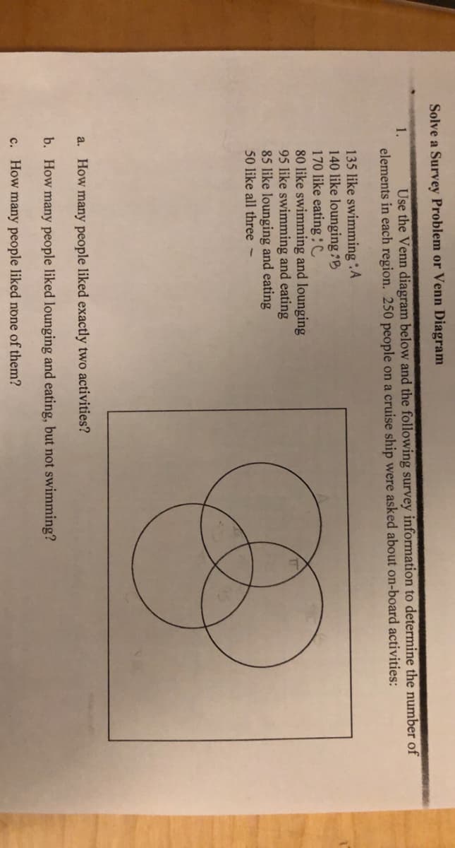 Solve a Survey Problem or Venn Diagram
Use the Venn diagram below and the following survey information to determine the number of
elements in each region. 250 people on a cruise ship were asked about on-board activities:
1.
135 like swimmingA
140 like lounging :B
170 like eatingC
80 like swimming and lounging
95 like swimming and eating
85 like lounging and eating
50 like all three -
a. How many people liked exactly two activities?
b. How many people liked lounging and eating, but not swimming?
c. How many people liked none of them?
