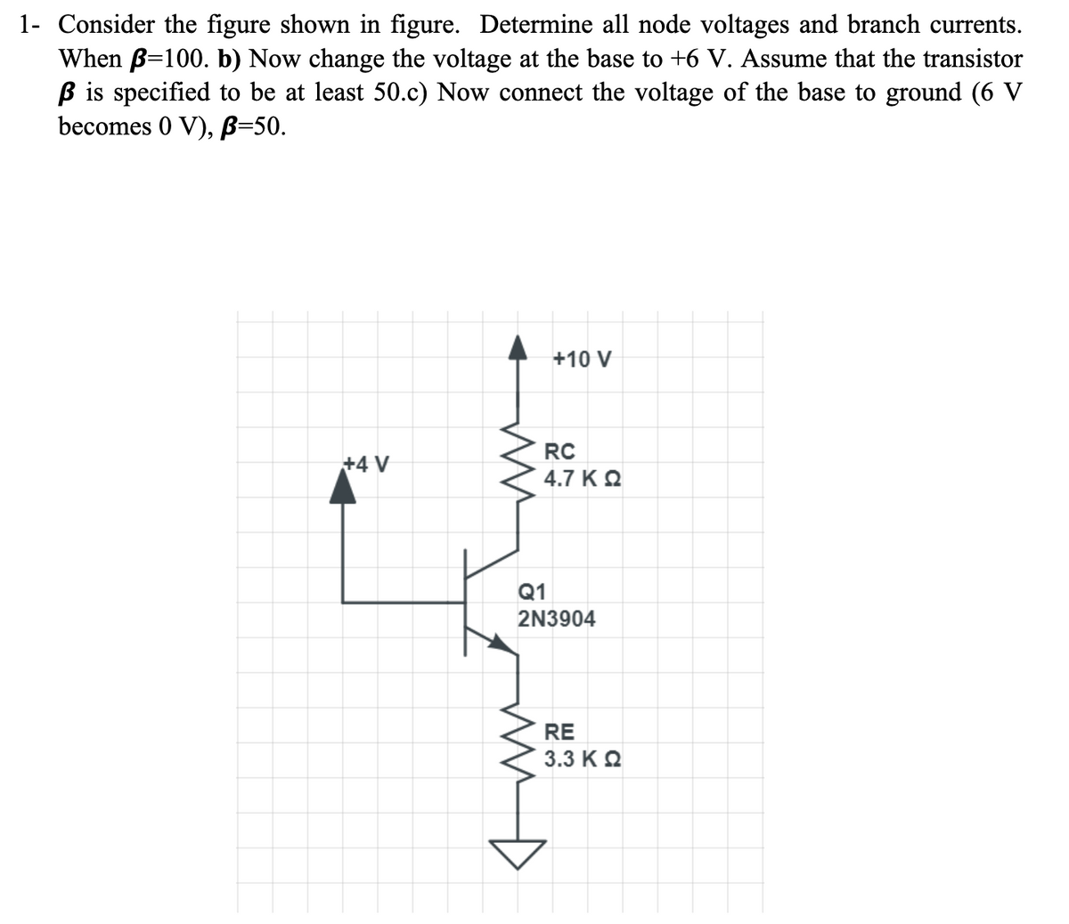 1- Consider the figure shown in figure. Determine all node voltages and branch currents.
When B=100. b) Now change the voltage at the base to +6 V. Assume that the transistor
ß is specified to be at least 50.c) Now connect the voltage of the base to ground (6 V
becomes 0 V), B=50.
+4 V
WW
+10 V
RC
4.7 KQ
Q1
2N3904
RE
3.3 Κ Ω