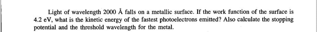 Light of wavelength 2000 Å falls on a metallic surface. If the work function of the surface is
4.2 eV, what is the kinetic energy of the fastest photoelectrons emitted? Also calculate the stopping
potential and the threshold wavelength for the metal.