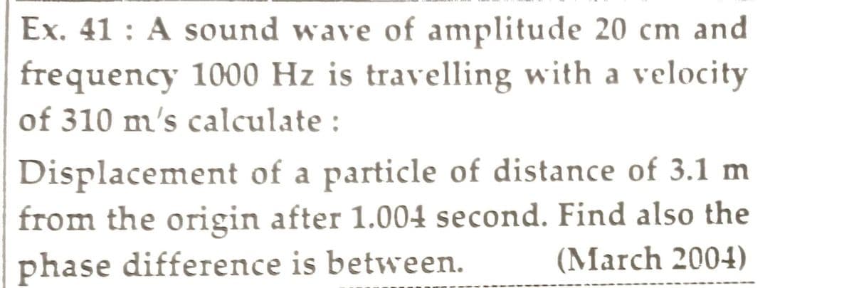 Ex. 41: A sound wave of amplitude 20 cm and
frequency 1000 Hz is travelling with a velocity
of 310 m's calculate :
Displacement of a particle of distance of 3.1 m
from the origin after 1.004 second. Find also the
phase difference is between. (March 2004)