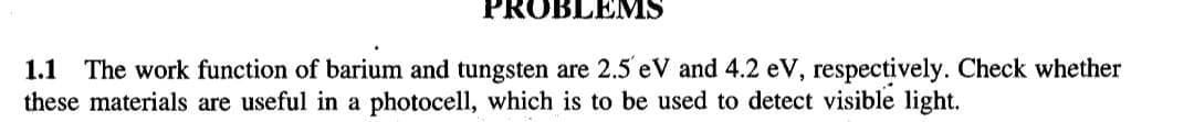 PROBLEMS
1.1 The work function of barium and tungsten are 2.5' eV and 4.2 eV, respectively. Check whether
these materials are useful in a photocell, which is to be used to detect visible light.