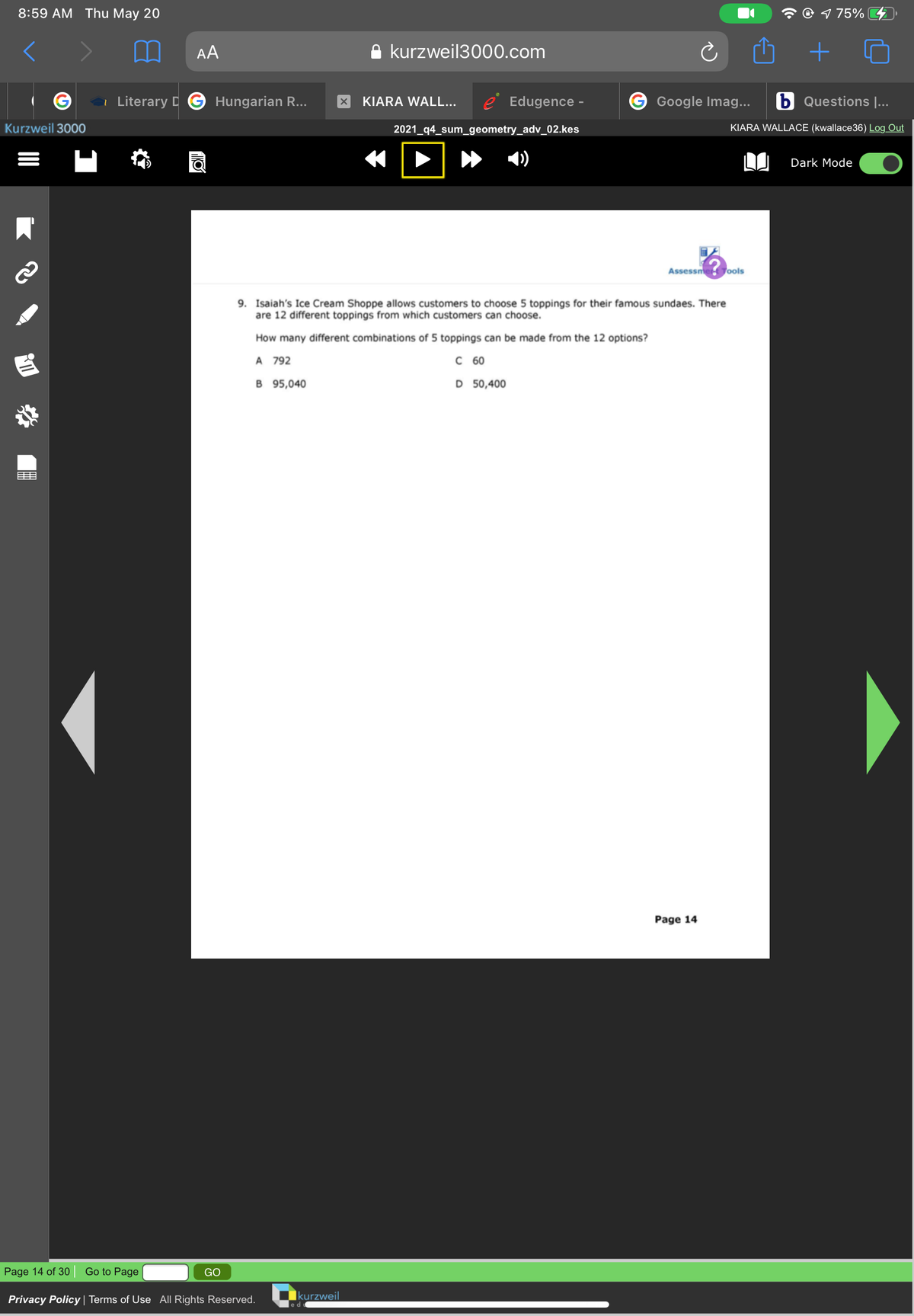 8:59 AM Thu May 20
O 1 75% G
AA
kurzweil3000.com
i Literary D
Hungarian R...
KIARA WALL...
e Edugence -
Google Imag...
b Questions |...
Kurzweil 3000
2021_q4_sum_geometry_adv_02.kes
KIARA WALLACE (kwallace36) Log Out
Dark Mode
Assessme Jools
9. Isaiah's Ice Cream Shoppe allows customers to choose 5 toppings for their famous sundaes. There
are 12 different toppings from which customers can choose.
How many different combinations of 5 toppings can be made from the 12 options?
A 792
C60
B 95,040
D 50,400
目
Page 14
Page 14 of 30
Go to Page
GO
Privacy Policy | Terms of Use All Rights Reserved. Okurzweil
