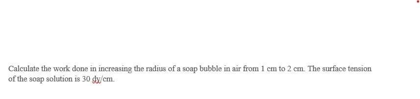 Calculate the work done in increasing the radius of a soap bubble in air from 1 cm to 2 cm. The surface tension
of the soap solution is 30 dx/cm.